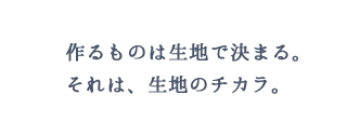 作るものは生地で決まる。それは生地のチカラ。